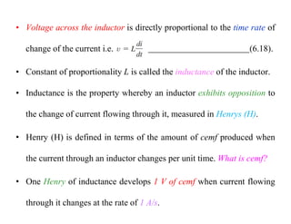 • Voltage across the inductor is directly proportional to the time rate of
change of the current i.e. (6.18).
• Constant of proportionality L is called the inductance of the inductor.
• Inductance is the property whereby an inductor exhibits opposition to
the change of current flowing through it, measured in Henrys (H).
• Henry (H) is defined in terms of the amount of cemf produced when
the current through an inductor changes per unit time. What is cemf?
• One Henry of inductance develops 1 V of cemf when current flowing
through it changes at the rate of 1 A/s.
 