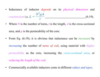 • Inductance of inductor depends on its physical dimension and
construction i.e. (6.19).
• Where N is the number of turns, l is the length, A is the cross-sectional
area, and µ is the permeability of the core.
• From Eq. (6.19), it is obvious that inductance can be increased by
increasing the number of turns of coil, using material with higher
permeability as the core, increasing the cross-sectional area, or
reducing the length of the coil.
• Commercially available inductors come in different values and types.
 