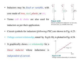 • Inductors may be fixed or variable, with
core made of iron, steel, plastic, or air.
• Terms coil & choke are also used for
inductors as per their application.
• Circuit symbols for inductors (following PSC) are shown in Fig. 6.23.
• Voltage-current relationship, stated by Eq (6.18), is plotted in Fig. 6.24.
• It graphically shows v-i relationship for a
linear inductor whose inductance is
independent of current.
 