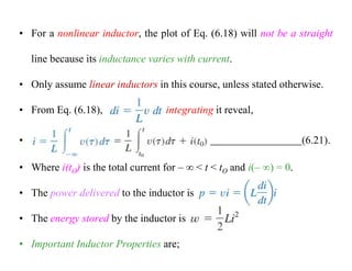 • For a nonlinear inductor, the plot of Eq. (6.18) will not be a straight
line because its inductance varies with current.
• Only assume linear inductors in this course, unless stated otherwise.
• From Eq. (6.18), integrating it reveal,
• (6.21).
• Where i(tO) is the total current for –  < t < tO and i(– ) = 0.
• The power delivered to the inductor is
• The energy stored by the inductor is
• Important Inductor Properties are;
 