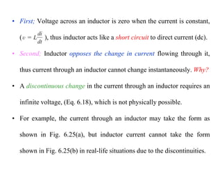 • First; Voltage across an inductor is zero when the current is constant,
(Eq. 6.18), thus inductor acts like a short circuit to direct current (dc).
• Second; Inductor opposes the change in current flowing through it,
thus current through an inductor cannot change instantaneously. Why?
• A discontinuous change in the current through an inductor requires an
infinite voltage, (Eq. 6.18), which is not physically possible.
• For example, the current through an inductor may take the form as
shown in Fig. 6.25(a), but inductor current cannot take the form
shown in Fig. 6.25(b) in real-life situations due to the discontinuities.
 