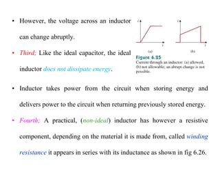 • However, the voltage across an inductor
can change abruptly.
• Third; Like the ideal capacitor, the ideal
inductor does not dissipate energy.
• Inductor takes power from the circuit when storing energy and
delivers power to the circuit when returning previously stored energy.
• Fourth; A practical, (non-ideal) inductor has however a resistive
component, depending on the material it is made from, called winding
resistance it appears in series with its inductance as shown in fig 6.26.
 
