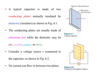 • A typical capacitor is made of two
conducting plates mutually insulated by
dielectric (insulator) as shown in Fig. 6.1.
• The conducting plates are usually made of
aluminum foil while the dielectric may be
air, ceramic, paper, or mica.
• Consider a voltage source v connected to
the capacitor, as shown in Fig. 6.2.
• No current can flow in between two plates.
 