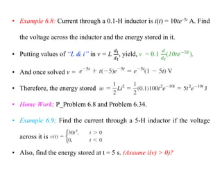• Example 6.8: Current through a 0.1-H inductor is i(t) = 10te–5t A. Find
the voltage across the inductor and the energy stored in it.
• Putting values of “L & i” in v = L , yield, v = 0.1 (10t ).
• And once solved v =
• Therefore, the energy stored
• Home Work; P_Problem 6.8 and Problem 6.34.
• Example 6.9; Find the current through a 5-H inductor if the voltage
across it is
• Also, find the energy stored at t = 5 s. (Assume i(v) > 0)?
 