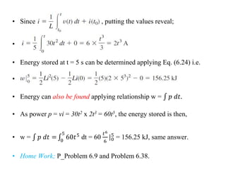 • Since , putting the values reveal;
•
• Energy stored at t = 5 s can be determined applying Eq. (6.24) i.e.
•
• Energy can also be found applying relationship w =
• As power p = vi = 30t2 x 2t3 = 60t5, the energy stored is then,
• w = dt = 60 = 156.25 kJ, same answer.
• Home Work; P_Problem 6.9 and Problem 6.38.
 