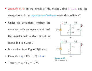 • Example 6.10: In the circuit of Fig. 6.27(a), find i, vC, iL and the
energy stored in the capacitor and inductor under dc conditions?
• Under dc conditions, replace the
capacitor with an open circuit and
the inductor with a short circuit, as
shown in Fig. 6.27(b).
• It is evident from Fig. 6.27(b) that;
• Current i = iL = 12/(1 + 5) = 2 A.
• Thus v5 = vC = 5iL = 10 V.
 