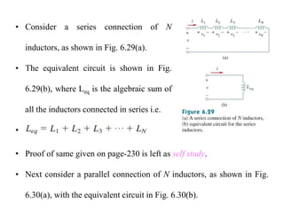 • Consider a series connection of N
inductors, as shown in Fig. 6.29(a).
• The equivalent circuit is shown in Fig.
6.29(b), where Leq is the algebraic sum of
all the inductors connected in series i.e.
•
• Proof of same given on page-230 is left as self study.
• Next consider a parallel connection of N inductors, as shown in Fig.
6.30(a), with the equivalent circuit in Fig. 6.30(b).
 