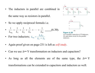 • The inductors in parallel are combined in
the same way as resistors in parallel.
• So we apply reciprocal formula i.e.
• (6.30).
• For two inductors;
• Again proof given on page-231 is left as self study.
• Can we use  Y transformation on inductors and capacitors?
• As long as all the elements are of the same type, the  Y
transformations can be extended to capacitors and inductors as well.
 