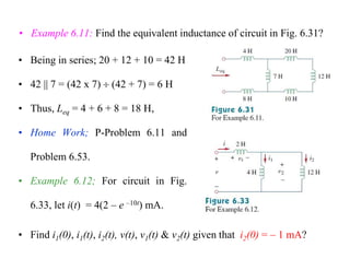 • Example 6.11: Find the equivalent inductance of circuit in Fig. 6.31?
• Being in series; 20 + 12 + 10 = 42 H
• 42 || 7 = (42 x 7)  (42 + 7) = 6 H
• Thus, Leq = 4 + 6 + 8 = 18 H,
• Home Work; P-Problem 6.11 and
Problem 6.53.
• Example 6.12; For circuit in Fig.
6.33, let i(t) = 4(2 – e –10t) mA.
• Find i1(0), i1(t), i2(t), v(t), v1(t) & v2(t) given that i2(0) = – 1 mA?
 