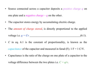 • Source connected across a capacitor deposits a positive charge q on
one plate and a negative charge – q on the other.
• The capacitor stores energy by accumulating electric charge.
• The amount of charge stored, is directly proportional to the applied
voltage i.e. q = Cv (6.1).
• C in eq. 6.1 is the constant of proportionality, is known as the
capacitance of the capacitor and measured in farad (F); 1 F = 1 C/V.
• Capacitance is the ratio of the charge on one plate of a capacitor to the
voltage difference between the two plates i.e. C = q/v.
 