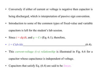 • Conversely if either of current or voltage is negative then capacitor is
being discharged, which is interpretation of passive sign convention.
• Introduction to some of the common types of fixed-value and variable
capacitors is left for the student’s lab session.
• Since i = dq/dt, and q = Cv (Eq. 6.1), therefore,
• i = C(dv/dt) (6.4).
• This current-voltage (i-v) relationship is illustrated in Fig. 6.6 for a
capacitor whose capacitance is independent of voltage.
• Capacitors that satisfy Eq. (6.4) are said to be linear.
 