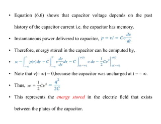 • Equation (6.6) shows that capacitor voltage depends on the past
history of the capacitor current i.e. the capacitor has memory.
• Instantaneous power delivered to capacitor,
• Therefore, energy stored in the capacitor can be computed by,
•
• Note that v(– ) = 0,because the capacitor was uncharged at t = – .
• Thus,
• This represents the energy stored in the electric field that exists
between the plates of the capacitor.
 