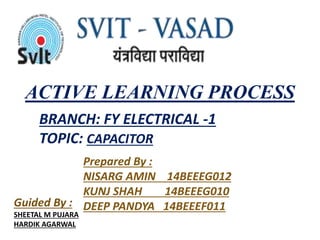 ACTIVE LEARNING PROCESS 
BRANCH: FY ELECTRICAL -1 
TOPIC: CAPACITOR 
Prepared By : 
NISARG AMIN 14BEEEG012 
KUNJ SHAH 14BEEEG010 
Guided By : DEEP PANDYA 14BEEEF011 
SHEETAL M PUJARA 
HARDIK AGARWAL 
 