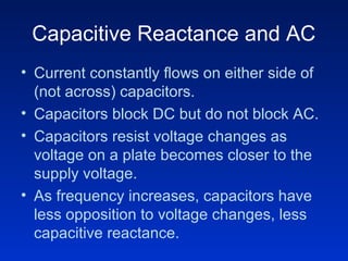 Capacitive Reactance and AC
• Current constantly flows on either side of
  (not across) capacitors.
• Capacitors block DC but do not block AC.
• Capacitors resist voltage changes as
  voltage on a plate becomes closer to the
  supply voltage.
• As frequency increases, capacitors have
  less opposition to voltage changes, less
  capacitive reactance.
 