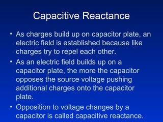 Capacitive Reactance
• As charges build up on capacitor plate, an
  electric field is established because like
  charges try to repel each other.
• As an electric field builds up on a
  capacitor plate, the more the capacitor
  opposes the source voltage pushing
  additional charges onto the capacitor
  plate.
• Opposition to voltage changes by a
  capacitor is called capacitive reactance.
 