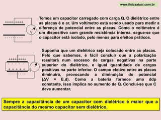 Dielétrico é um material isolante que permite separar mecanicamente as duas placas de um capacitor e suas moléculas, sendo polares ou apolares, se orientam com o campo elétrico existente entre as placas. Moléculas polares (fig.a) possuem maior concentração de carga negativa numa parte da nuvem e maior concentração positiva em outro extremo. Nas moléculas apolares, a carga eletrônica está uniformemente distribuída, ou seja, não há concentração. No caso das moléculas apolares (fig.b), o campo elétrico favorece a formação de dipolos induzidos: sobre a carga positiva atua uma força no sentido do campo e sobre a carga negativa atua uma força no sentido contrário ao campo. Para as moléculas polares, o campo elétrico faz uma orientação dos dipolos que já existem naturalmente. www.fisicaatual.com.br