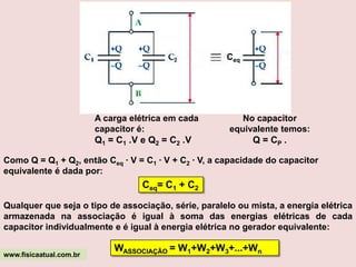 ASSOCIAÇÃO DE CAPACITORESDa mesma forma que os resistores, geradores e receptores, os capacitores também podem ser associados em série, em paralelo ou em associações mistas.A) Associação em série:Dois ou mais capacitores estarão associados em série quando entre eles não houver nó, ficando, dessa forma, a armadura negativa de um ligada diretamente à armadura positiva do outro. Ao estabelecermos uma diferença de potencial elétrico nos terminais da associação, haverá movimentação de elétrons nos fios que unem os capacitores até que estes estejam completamente carregados.Ao ser conectada ao terminal positivo da pilha, a armadura do capacitor C1 fica eletrizada positivamente e induz uma separação de cargas no fio que o liga ao capacitor C2, atraindo elétrons para sua outra armadura que fica eletrizada negativamente e, conseqüentemente, eletrizando a armadura positiva do capacitor C2, que por sua vez induz uma separação de cargas no fio que une este ao capacitor C3, e assim por diante.www.fisicaatual.com.br