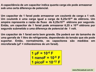 Enquanto a armadura A está perdendo elétrons, ela está se eletrizando positivamente e seu potencial elétrico está aumentando; o mesmo ocorre na armadura B, só que ao contrário, ou seja, B está ganhando elétrons, eletrizando-se negativamente, e seu potencial elétrico está diminuindo.Esse processo cessa ao equilibrarem-se os potenciais elétricos das armaduras com os potenciais elétricos dos terminais do gerador, ou seja, quando a diferença de potencial elétrico (ddp) entre as armaduras do capacitor for igual à ddp nos terminais do gerador e, nesse caso, dizemos que o capacitor está carregado com carga elétrica máxima. As duas armaduras apresentarão cargas de mesmo valor e sinais contrários. Num circuito, só há corrente elétrica no ramo que contém o capacitor enquanto este estiver em carga ou em descarga.Por definição, a capacitância ou capacidade de um capacitor é o quociente entre a quantidade de carga em uma das armaduras e a diferença de potencial entre elas:ABΔ V-----------Unidade: coulomb/volt = farad (F)www.fisicaatual.com.brΔ V