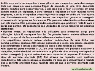 Para ter uma idéia de quanto é um farad, pense desta forma: uma pilha alcalina AA comum contém aproximadamente      2,8 ampère-hora. Isto significa que uma pilha AA pode produzir 2,8 ampères durante uma hora a 1,5 volts (aproximadamente 4,2 watts-hora - uma pilha AA pode acender uma lâmpada de 4 watts por pouco mais de uma hora). Vamos pensar em 1 volt para tornar as contas mais fáceis. Para armazenar a energia de uma pilha AA em um capacitor, seriam necessários 3.600  x  2,8 = 10.080 farads para manter, pois um ampère-hora é 3.600 ampères-segundo. Se é necessário algo do tamanho de uma garrafa de1 litro  para manter um farad, então 10.080 farads precisariam de MUITO mais espaço que uma única pilha AA. Obviamente, não é possível utilizar capacitores que armazenam uma quantidade significativa de energia, a menos que isto seja feito em altas tensões www.fisicaatual.com.br