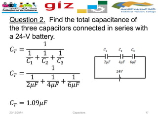 Question 2. Find the total capacitance of
the three capacitors connected in series with
a 24-V battery.
𝐶 𝑇 =
1
1
𝐶1
+
1
𝐶2
+
1
𝐶3
𝐶 𝑇 =
1
1
2𝜇𝐹
+
1
4𝜇𝐹
+
1
6𝜇𝐹
𝐶 𝑇 = 1.09𝜇𝐹
20/12/2014 Capacitors 17
 