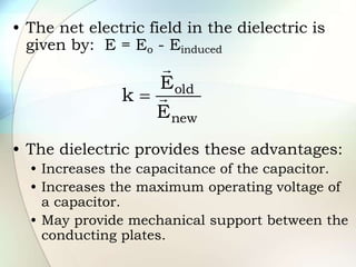 • The net electric field in the dielectric is
given by: E = Eo - Einduced
• The dielectric provides these advantages:
• Increases the capacitance of the capacitor.
• Increases the maximum operating voltage of
a capacitor.
• May provide mechanical support between the
conducting plates.
new
old
E
E
k 


 
