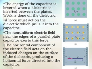 •The energy of the capacitor is
lowered when a dielectric is
inserted between the plates.
Work is done on the dielectric.
•A force must act on the
dielectric which pulls it into the
capacitor.
•The nonuniform electric field
near the edges of a parallel plate
capacitor exerts this force.
•The horizontal component of
the electric field acts on the
induced charges on the surface
of the dielectric, producing a
horizontal force directed into the
capacitor.
 