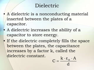 Dielectric
• A dielectric is a nonconducting material
inserted between the plates of a
capacitor.
• A dielectric increases the ability of a
capacitor to store energy.
• If the dielectric completely fills the space
between the plates, the capacitance
increases by a factor k, called the
dielectric constant.
d
A
ε
k
C o 


 