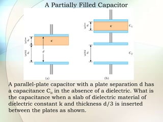 A Partially Filled Capacitor
A parallel-plate capacitor with a plate separation d has
a capacitance Co in the absence of a dielectric. What is
the capacitance when a slab of dielectric material of
dielectric constant k and thickness d/3 is inserted
between the plates as shown.
 