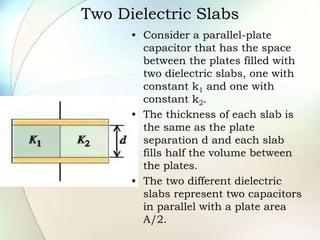 Two Dielectric Slabs
• Consider a parallel-plate
capacitor that has the space
between the plates filled with
two dielectric slabs, one with
constant k1 and one with
constant k2.
• The thickness of each slab is
the same as the plate
separation d and each slab
fills half the volume between
the plates.
• The two different dielectric
slabs represent two capacitors
in parallel with a plate area
A/2.
 
