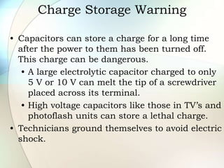 Charge Storage Warning
• Capacitors can store a charge for a long time
after the power to them has been turned off.
This charge can be dangerous.
• A large electrolytic capacitor charged to only
5 V or 10 V can melt the tip of a screwdriver
placed across its terminal.
• High voltage capacitors like those in TV’s and
photoflash units can store a lethal charge.
• Technicians ground themselves to avoid electric
shock.
 