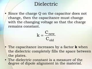 Dielectric
• Since the charge Q on the capacitor does not
change, then the capacitance must change
with the changing voltage so that the charge
remains constant.
• The capacitance increases by a factor k when
the dielectric completely fills the space between
the plates.
• The dielectric constant is a measure of the
degree of dipole alignment in the material.
old
new
C
C
k 
 