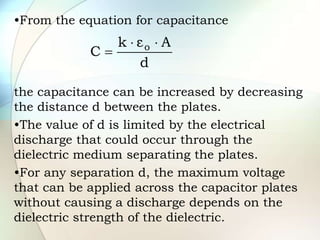 •From the equation for capacitance
the capacitance can be increased by decreasing
the distance d between the plates.
•The value of d is limited by the electrical
discharge that could occur through the
dielectric medium separating the plates.
•For any separation d, the maximum voltage
that can be applied across the capacitor plates
without causing a discharge depends on the
dielectric strength of the dielectric.
d
A
ε
k
C o 


 
