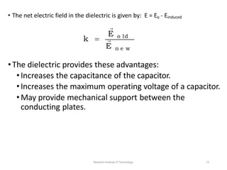 E n e w
•The dielectric provides these advantages:
•Increases the capacitance of the capacitor.
•Increases the maximum operating voltage of a capacitor.
•May provide mechanical support between the
conducting plates.
Neotech Institute of Technology 13
E o ld
• The net electric field in the dielectric is given by: E = Eo - Einduced

k  
 
