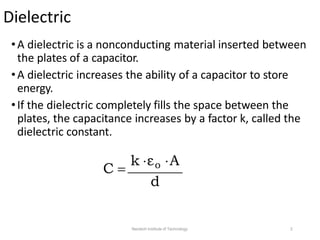 Dielectric
•A dielectric is a nonconducting material inserted between
the plates of a capacitor.
•A dielectric increases the ability of a capacitor to store
energy.
•If the dielectric completely fills the space between the
plates, the capacitance increases by a factor k, called the
dielectric constant.
C 
k εo A
d
Neotech Institute of Technology 2
 