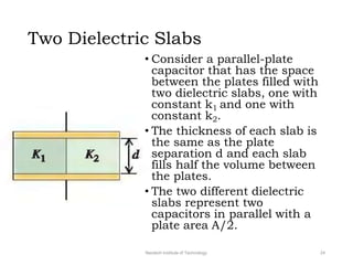 Two Dielectric Slabs
Neotech Institute of Technology 24
• Consider a parallel-plate
capacitor that has the space
between the plates filled with
two dielectric slabs, one with
constant k1 and one with
constant k2.
• The thickness of each slab is
the same as the plate
separation d and each slab
fills half the volume between
the plates.
• The two different dielectric
slabs represent two
capacitors in parallel with a
plate area A/2.
 