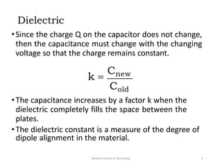 Dielectric
•Since the charge Q on the capacitor does not change,
then the capacitance must change with the changing
voltage so that the charge remains constant.
k 
Cnew
Cold
•The capacitance increases by a factor k when the
dielectric completely fills the space between the
plates.
•The dielectric constant is a measure of the degree of
dipole alignment in the material.
Neotech Institute of Technology 4
 