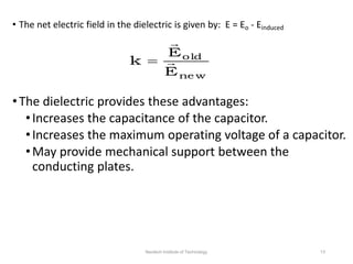 • The net electric field in the dielectric is given by: E = Eo - Einduced
•The dielectric provides these advantages:
•Increases the capacitance of the capacitor.
•Increases the maximum operating voltage of a capacitor.
•May provide mechanical support between the
conducting plates.
ne w
old
E
E
k 


Neotech Institute of Technology 13
 