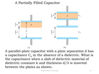 A Partially Filled Capacitor
A parallel-plate capacitor with a plate separation d has
a capacitance Co in the absence of a dielectric. What is
the capacitance when a slab of dielectric material of
dielectric constant k and thickness d/3 is inserted
between the plates as shown.
Neotech Institute of Technology 22
 