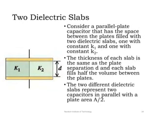 Two Dielectric Slabs
• Consider a parallel-plate
capacitor that has the space
between the plates filled with
two dielectric slabs, one with
constant k1 and one with
constant k2.
• The thickness of each slab is
the same as the plate
separation d and each slab
fills half the volume between
the plates.
• The two different dielectric
slabs represent two
capacitors in parallel with a
plate area A/2.
Neotech Institute of Technology 24
 