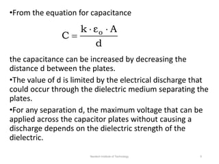 •From the equation for capacitance
the capacitance can be increased by decreasing the
distance d between the plates.
•The value of d is limited by the electrical discharge that
could occur through the dielectric medium separating the
plates.
•For any separation d, the maximum voltage that can be
applied across the capacitor plates without causing a
discharge depends on the dielectric strength of the
dielectric.
d
A
ε
k
C o 


Neotech Institute of Technology 5
 