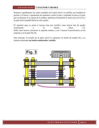 25 de octubre de 2011   CAPACITOR VARIABLE

Ponemos seguidamente las cuatro arandelas de la parte móvil, la cuchilla, una arandela de
presión y la tuerca, e igualmente las igualamos contra el tope y sujetando la tuerca (3) para
que no presione ni se separe de la madera, apretamos firmemente la tuerca (6) con la (3) y
la parte móvil quedará hecha un solo cuerpo.

El siguiente paso es poner 6 tuercas (una por tornillo), estas tuercas han de quedar
exactamente               a         la         misma             altura          (7).
Sobre estas tuercas colocamos la segunda madera y con 5 tuercas la presionamos en las
esquinas y en la parte fija (8).

Para terminar, al tornillo de la parte móvil le sujetamos un botón de mando (9) y ya
tenemos terminado un bonito condensador variable.




                                            ELECTROMAGNETISMO                         Página 5
 