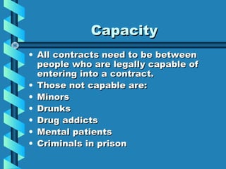 Capacity
• All contracts need to be between
  people who are legally capable of
  entering into a contract.
• Those not capable are:
• Minors
• Drunks
• Drug addicts
• Mental patients
• Criminals in prison
 
