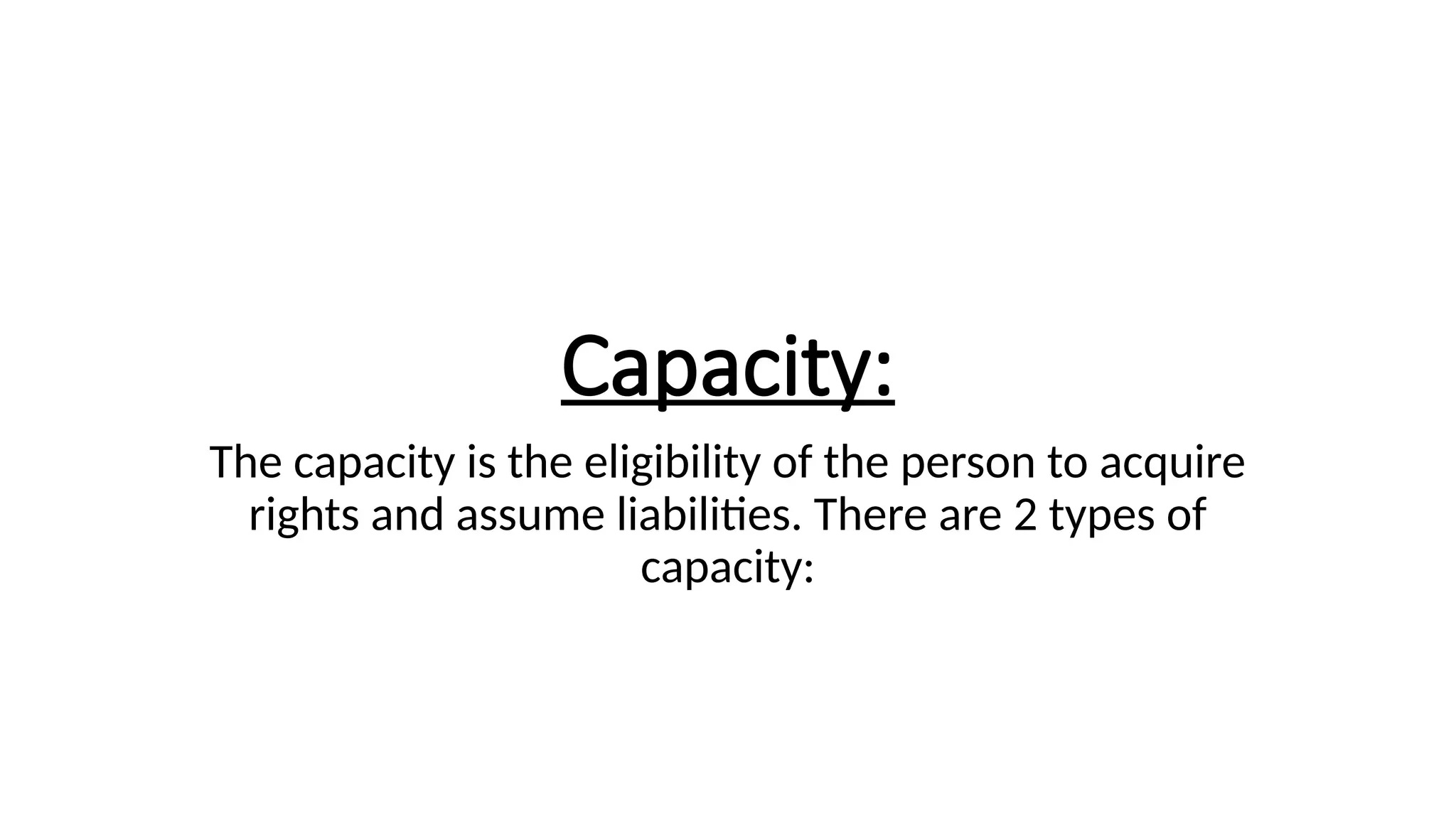 Capacity:
The capacity is the eligibility of the person to acquire
rights and assume liabilities. There are 2 types of
capacity:
 
