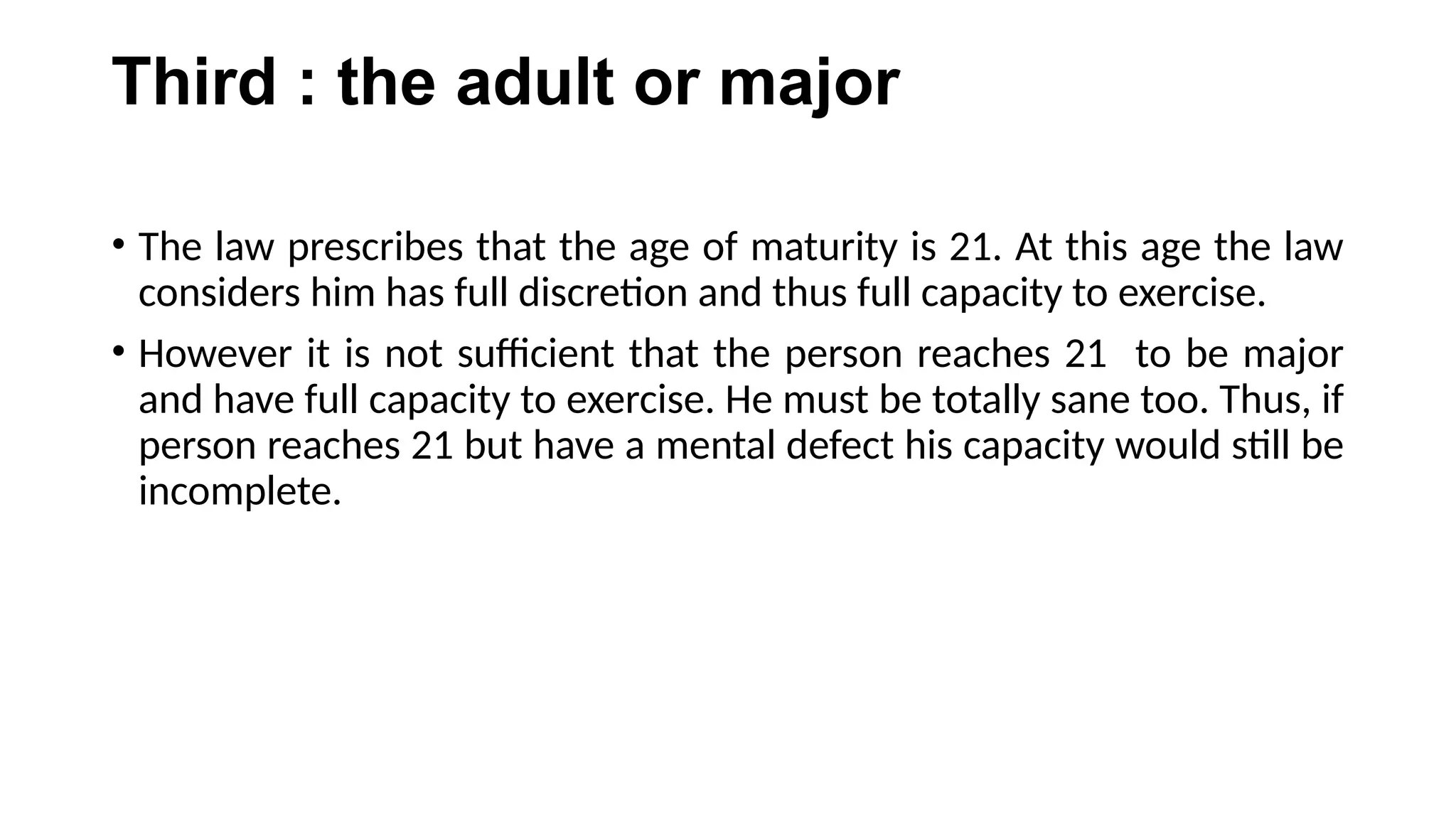 Third : the adult or major
• The law prescribes that the age of maturity is 21. At this age the law
considers him has full discretion and thus full capacity to exercise.
• However it is not sufficient that the person reaches 21 to be major
and have full capacity to exercise. He must be totally sane too. Thus, if
person reaches 21 but have a mental defect his capacity would still be
incomplete.
 