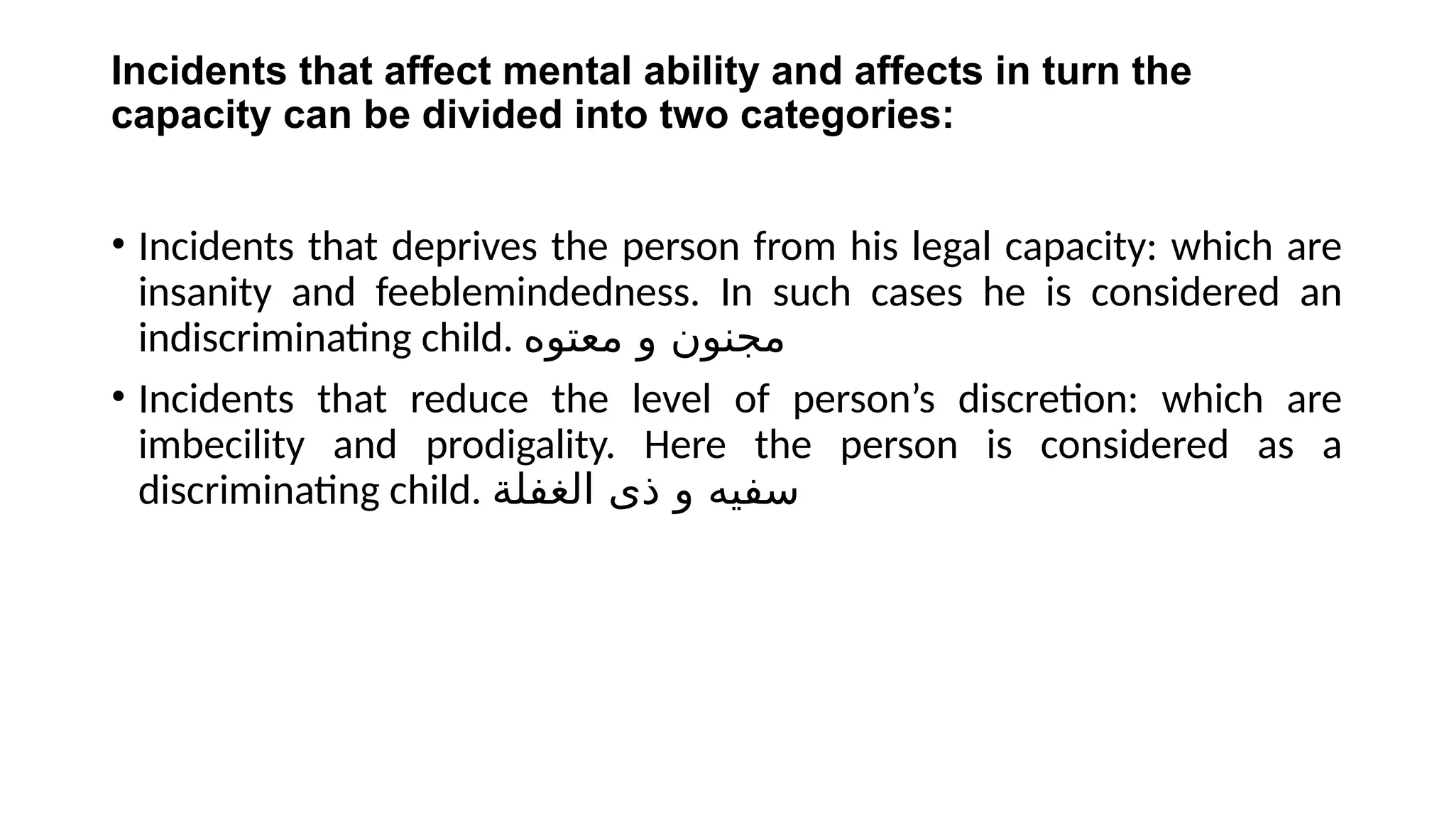 Incidents that affect mental ability and affects in turn the
capacity can be divided into two categories:
• Incidents that deprives the person from his legal capacity: which are
insanity and feeblemindedness. In such cases he is considered an
indiscriminating child. ‫معتوه‬ ‫و‬ ‫مجنون‬
• Incidents that reduce the level of person’s discretion: which are
imbecility and prodigality. Here the person is considered as a
discriminating child. ‫الغفلة‬ ‫ذى‬ ‫و‬ ‫سفيه‬
 