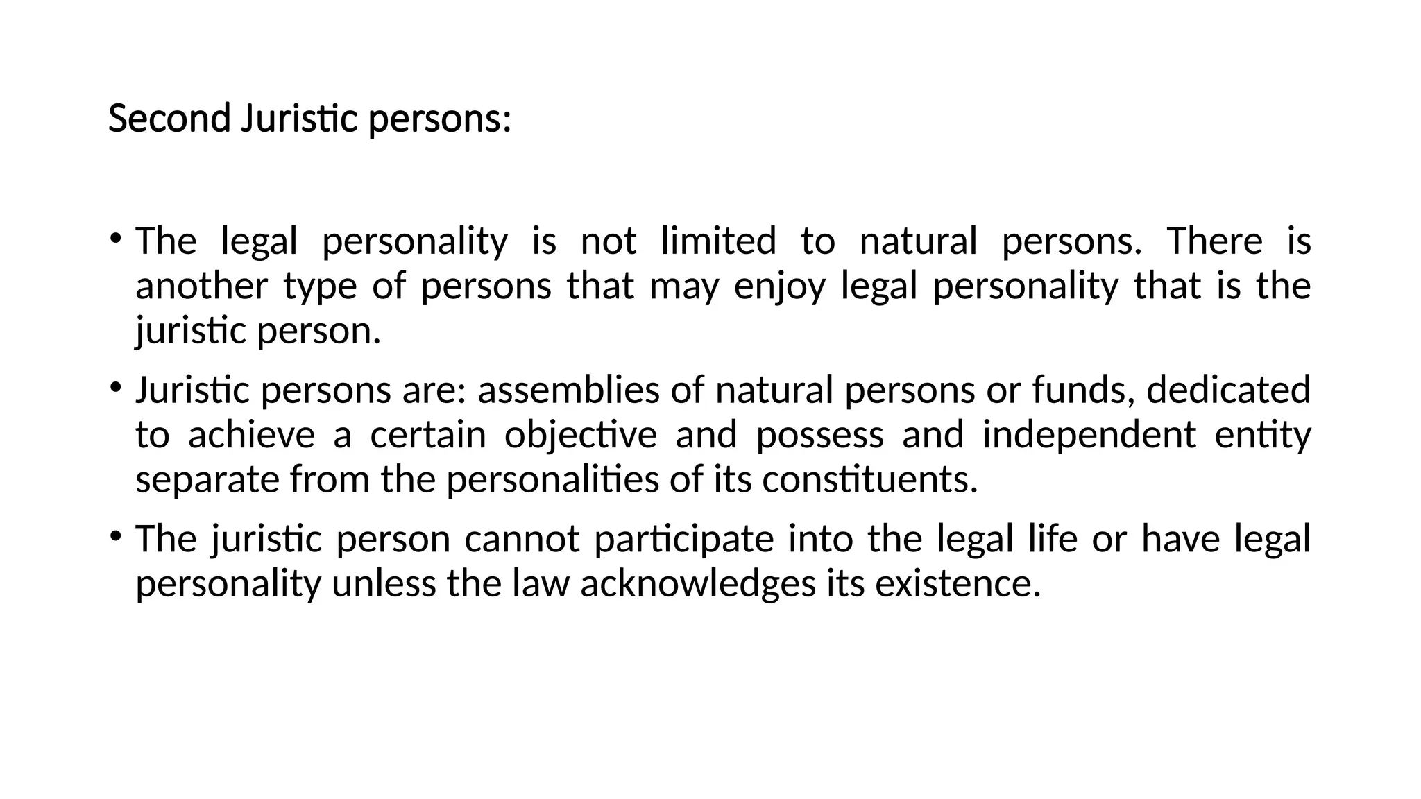 Second Juristic persons:
• The legal personality is not limited to natural persons. There is
another type of persons that may enjoy legal personality that is the
juristic person.
• Juristic persons are: assemblies of natural persons or funds, dedicated
to achieve a certain objective and possess and independent entity
separate from the personalities of its constituents.
• The juristic person cannot participate into the legal life or have legal
personality unless the law acknowledges its existence.
 