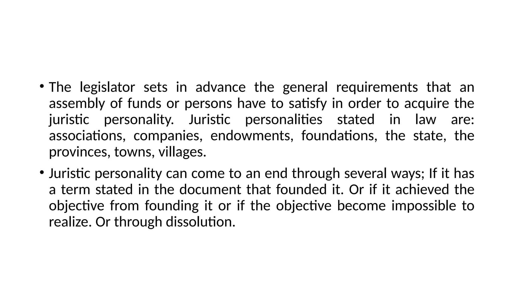 • The legislator sets in advance the general requirements that an
assembly of funds or persons have to satisfy in order to acquire the
juristic personality. Juristic personalities stated in law are:
associations, companies, endowments, foundations, the state, the
provinces, towns, villages.
• Juristic personality can come to an end through several ways; If it has
a term stated in the document that founded it. Or if it achieved the
objective from founding it or if the objective become impossible to
realize. Or through dissolution.
 