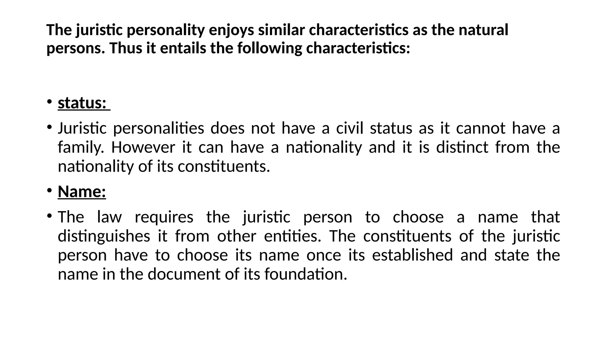 The juristic personality enjoys similar characteristics as the natural
persons. Thus it entails the following characteristics:
• status:
• Juristic personalities does not have a civil status as it cannot have a
family. However it can have a nationality and it is distinct from the
nationality of its constituents.
• Name:
• The law requires the juristic person to choose a name that
distinguishes it from other entities. The constituents of the juristic
person have to choose its name once its established and state the
name in the document of its foundation.
 