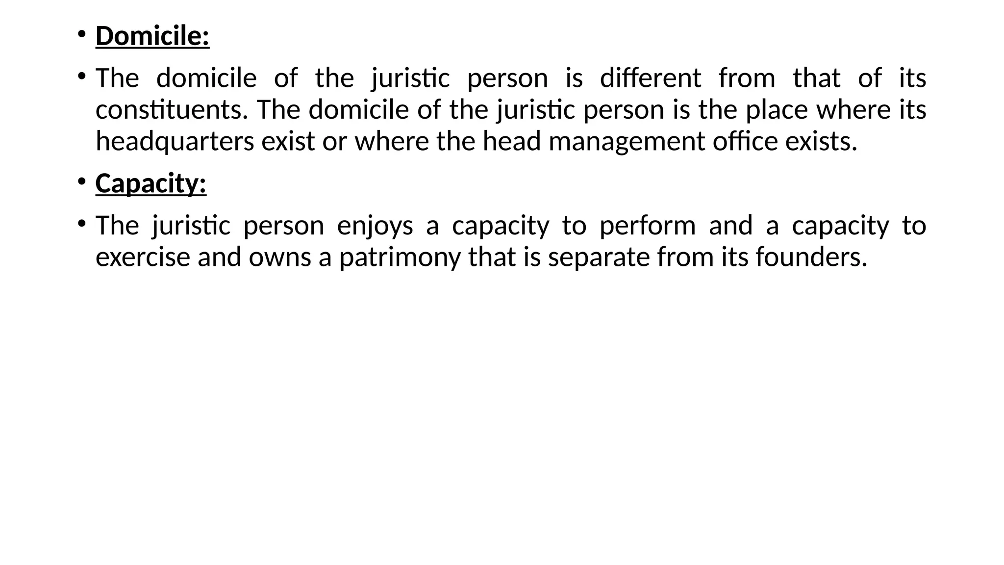 • Domicile:
• The domicile of the juristic person is different from that of its
constituents. The domicile of the juristic person is the place where its
headquarters exist or where the head management office exists.
• Capacity:
• The juristic person enjoys a capacity to perform and a capacity to
exercise and owns a patrimony that is separate from its founders.
 