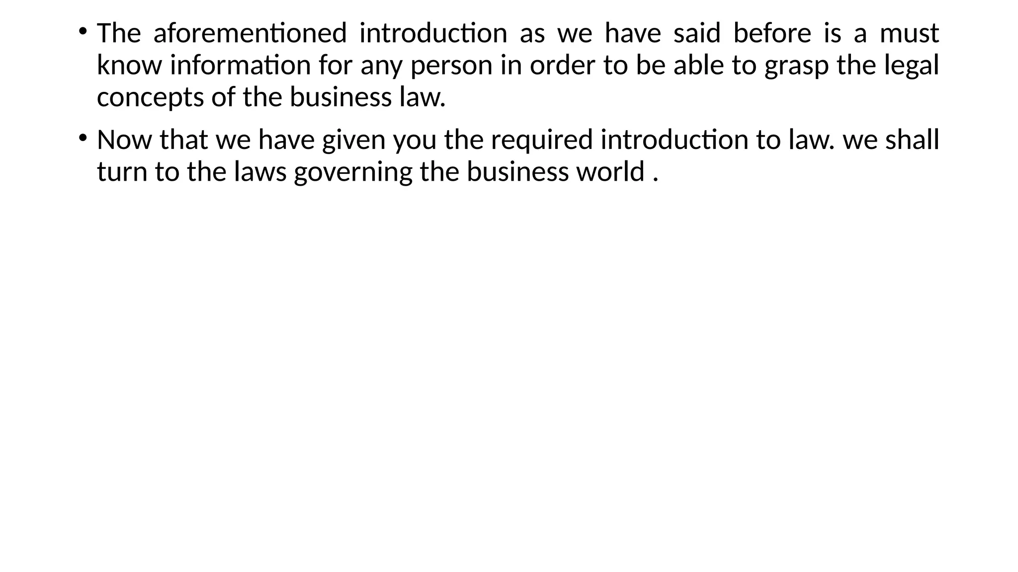 • The aforementioned introduction as we have said before is a must
know information for any person in order to be able to grasp the legal
concepts of the business law.
• Now that we have given you the required introduction to law. we shall
turn to the laws governing the business world .
 